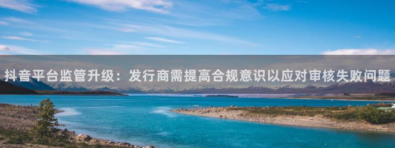 pp电子官网代理开号多少钱：抖音平台监管升级：发行商需提高合规意识以应对审核失败问题